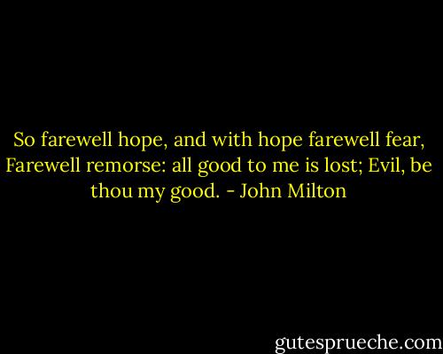 So farewell hope, and with hope farewell fear, Farewell remorse: all good to me is lost; Evil, be thou my good. - John Milton