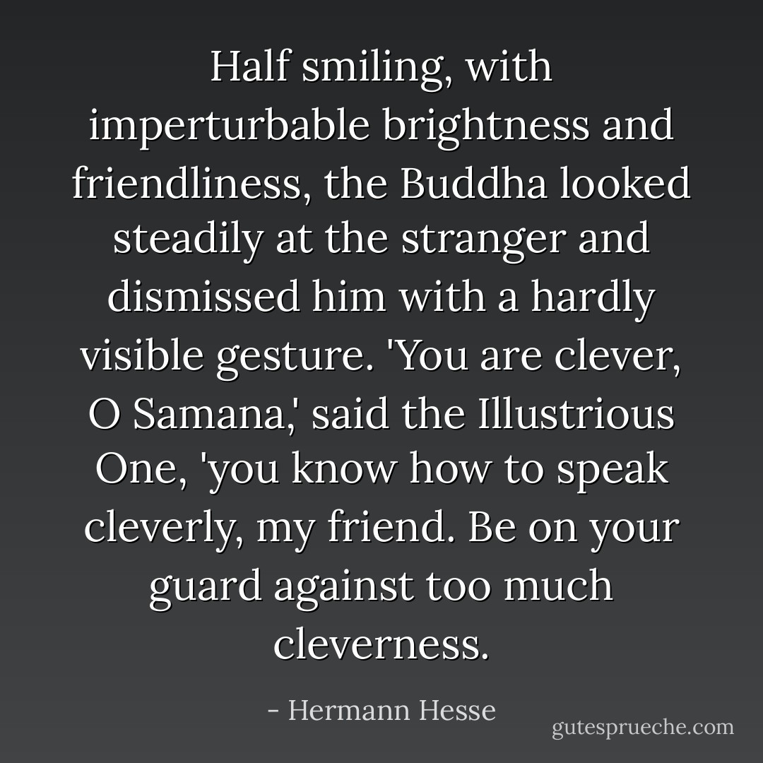 Half smiling, with imperturbable brightness and friendliness, the Buddha looked steadily at the stranger and dismissed him with a hardly visible gesture. 'You are clever, O Samana,' said the Illustrious One, 'you know how to speak cleverly, my friend. Be on your guard against too much cleverness. - Hermann Hesse
