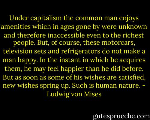Under capitalism the common man enjoys amenities which in ages gone by were unknown and therefore inaccessible even to the richest people. But, of course, these motorcars, television sets and refrigerators do not make a man happy. In the instant in which he acquires them, he may feel happier than he did before. But as soon as some of his wishes are satisfied, new wishes spring up. Such is human nature. - Ludwig von Mises