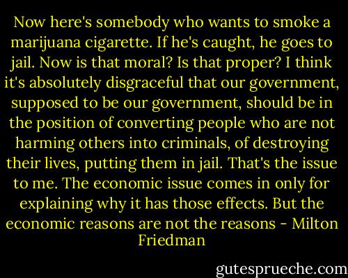 Now here's somebody who wants to smoke a marijuana cigarette. If he's caught, he goes to jail. Now is that moral? Is that proper? I think it's absolutely disgraceful that our government, supposed to be our government, should be in the position of converting people who are not harming others into criminals, of destroying their lives, putting them in jail. That's the issue to me. The economic issue comes in only for explaining why it has those effects. But the economic reasons are not the reasons - Milton Friedman