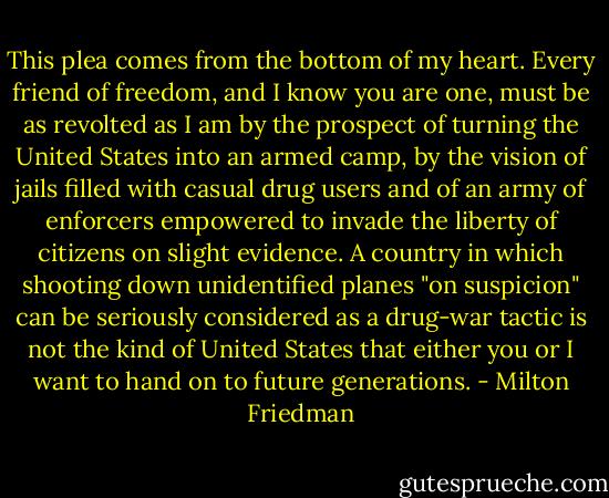 This plea comes from the bottom of my heart. Every friend of freedom, and I know you are one, must be as revolted as I am by the prospect of turning the United States into an armed camp, by the vision of jails filled with casual drug users and of an army of enforcers empowered to invade the liberty of citizens on slight evidence. A country in which shooting down unidentified planes "on suspicion" can be seriously considered as a drug-war tactic is not the kind of United States that either you or I want to hand on to future generations. - Milton Friedman