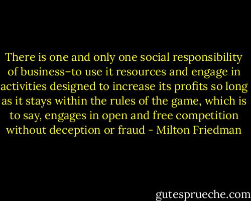 There is one and only one social responsibility of business–to use it resources and engage in activities designed to increase its profits so long as it stays within the rules of the game, which is to say, engages in open and free competition without deception or fraud - Milton Friedman