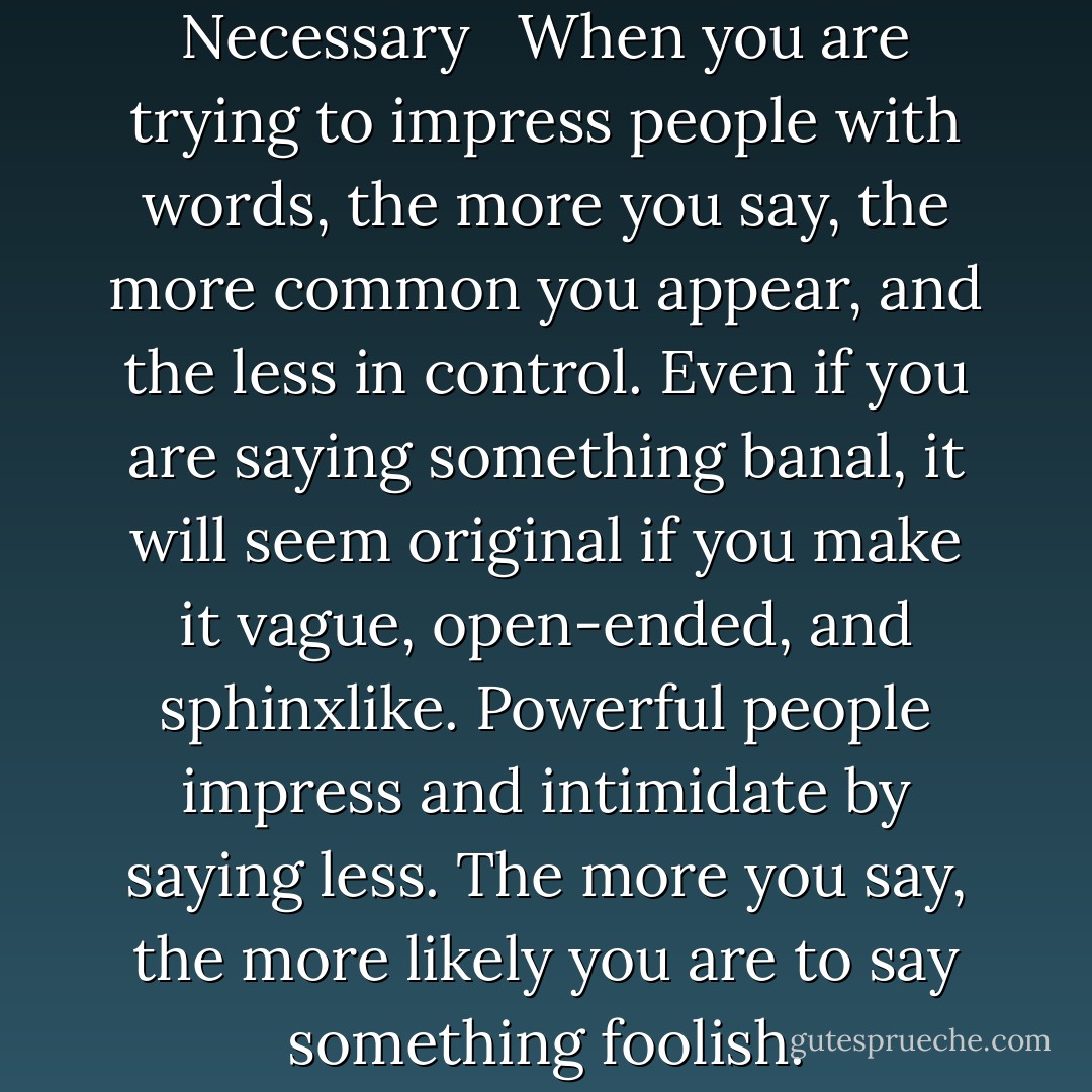 LAW 4 <br />Always Say Less Than Necessary <br /><br />When you are trying to impress people with words, the more you say, the more common you appear, and the less in control. Even if you are saying something banal, it will seem original if you make it vague, open-ended, and sphinxlike. Powerful people impress and intimidate by saying less. The more you say, the more likely you are to say something foolish. - Robert Greene
