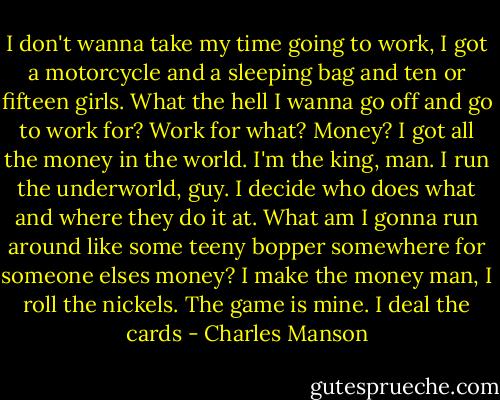 I don't wanna take my time going to work, I got a motorcycle and a sleeping bag and ten or fifteen girls. What the hell I wanna go off and go to work for? Work for what? Money? I got all the money in the world. I'm the king, man. I run the underworld, guy. I decide who does what and where they do it at. What am I gonna run around like some teeny bopper somewhere for someone elses money? I make the money man, I roll the nickels. The game is mine. I deal the cards - Charles Manson
