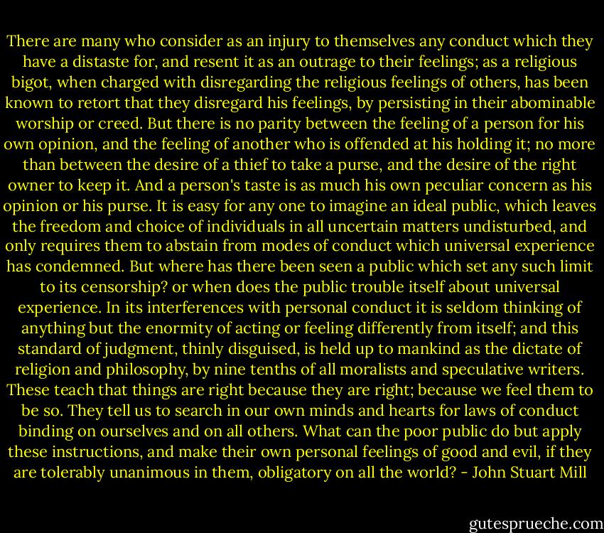 There are many who consider as an injury to themselves any conduct which they have a distaste for, and resent it as an outrage to their feelings; as a religious bigot, when charged with disregarding the religious feelings of others, has been known to retort that they disregard his feelings, by persisting in their abominable worship or creed. But there is no parity between the feeling of a person for his own opinion, and the feeling of another who is offended at his holding it; no more than between the desire of a thief to take a purse, and the desire of the right owner to keep it. And a person's taste is as much his own peculiar concern as his opinion or his purse. It is easy for any one to imagine an ideal public, which leaves the freedom and choice of individuals in all uncertain matters undisturbed, and only requires them to abstain from modes of conduct which universal experience has condemned. But where has there been seen a public which set any such limit to its censorship? or when does the public trouble itself about universal experience. In its interferences with personal conduct it is seldom thinking of anything but the enormity of acting or feeling differently from itself; and this standard of judgment, thinly disguised, is held up to mankind as the dictate of religion and philosophy, by nine tenths of all moralists and speculative writers. These teach that things are right because they are right; because we feel them to be so. They tell us to search in our own minds and hearts for laws of conduct binding on ourselves and on all others. What can the poor public do but apply these instructions, and make their own personal feelings of good and evil, if they are tolerably unanimous in them, obligatory on all the world? - John Stuart Mill