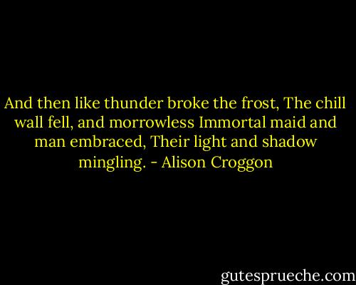And then like thunder broke the frost,<br />The chill wall fell, and morrowless<br />Immortal maid and man embraced,<br />Their light and shadow mingling. - Alison Croggon