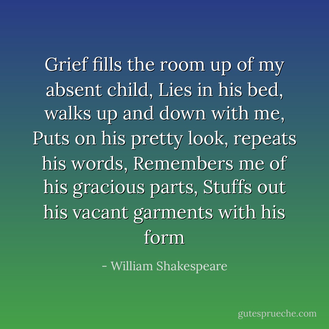 Grief fills the room up of my absent child,<br />Lies in his bed, walks up and down with me,<br />Puts on his pretty look, repeats his words,<br />Remembers me of his gracious parts,<br />Stuffs out his vacant garments with his form - William Shakespeare