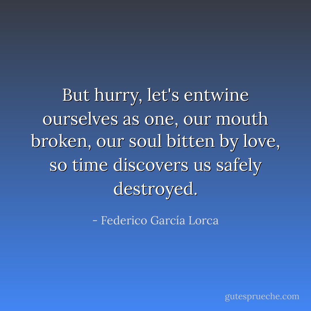 But hurry, let's entwine ourselves as one, our mouth broken, our soul bitten by love, so time discovers us safely destroyed. - Federico García Lorca