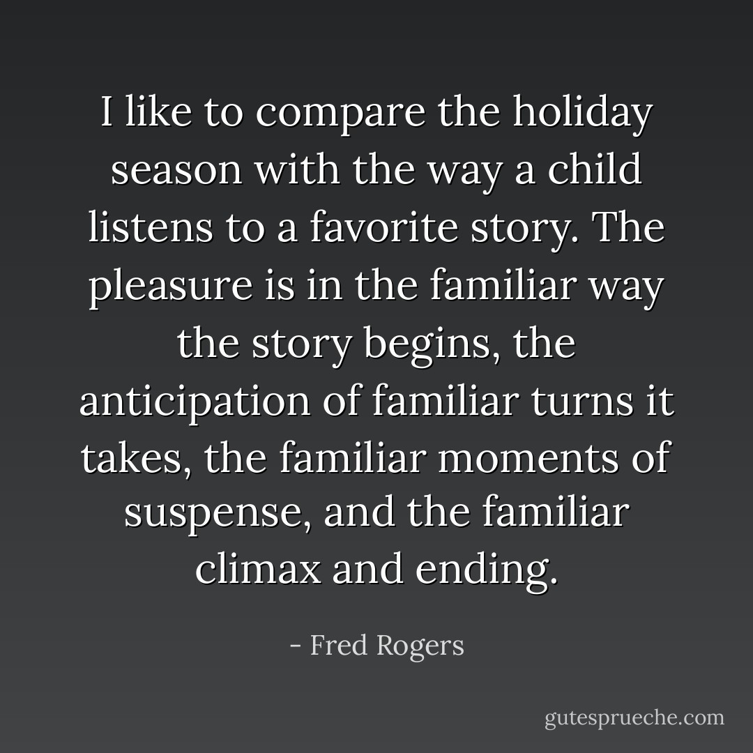 I like to compare the holiday season with the way a child listens to a favorite story. The pleasure is in the familiar way the story begins, the anticipation of familiar turns it takes, the familiar moments of suspense, and the familiar climax and ending. - Fred Rogers