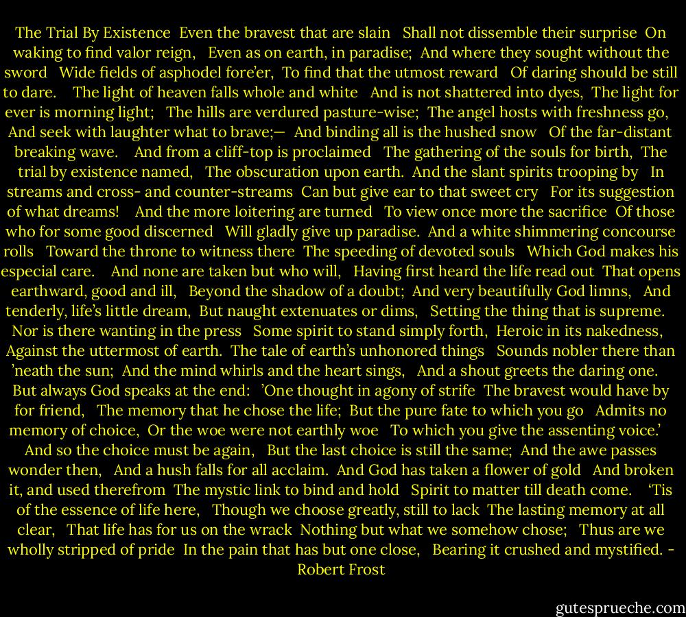 The Trial By Existence<br /><br />Even the bravest that are slain <br /> Shall not dissemble their surprise <br />On waking to find valor reign, <br /> Even as on earth, in paradise; <br />And where they sought without the sword <br /> Wide fields of asphodel fore’er, <br />To find that the utmost reward <br /> Of daring should be still to dare. <br /> <br />The light of heaven falls whole and white <br /> And is not shattered into dyes, <br />The light for ever is morning light; <br /> The hills are verdured pasture-wise; <br />The angel hosts with freshness go, <br /> And seek with laughter what to brave;— <br />And binding all is the hushed snow <br /> Of the far-distant breaking wave. <br /> <br />And from a cliff-top is proclaimed <br /> The gathering of the souls for birth, <br />The trial by existence named, <br /> The obscuration upon earth. <br />And the slant spirits trooping by <br /> In streams and cross- and counter-streams <br />Can but give ear to that sweet cry <br /> For its suggestion of what dreams! <br /> <br />And the more loitering are turned <br /> To view once more the sacrifice <br />Of those who for some good discerned <br /> Will gladly give up paradise. <br />And a white shimmering concourse rolls <br /> Toward the throne to witness there <br />The speeding of devoted souls <br /> Which God makes his especial care. <br /> <br />And none are taken but who will, <br /> Having first heard the life read out <br />That opens earthward, good and ill, <br /> Beyond the shadow of a doubt; <br />And very beautifully God limns, <br /> And tenderly, life’s little dream, <br />But naught extenuates or dims, <br /> Setting the thing that is supreme. <br /> <br />Nor is there wanting in the press <br /> Some spirit to stand simply forth, <br />Heroic in its nakedness, <br /> Against the uttermost of earth. <br />The tale of earth’s unhonored things <br /> Sounds nobler there than ’neath the sun; <br />And the mind whirls and the heart sings, <br /> And a shout greets the daring one. <br /> <br />But always God speaks at the end: <br /> ’One thought in agony of strife <br />The bravest would have by for friend, <br /> The memory that he chose the life; <br />But the pure fate to which you go <br /> Admits no memory of choice, <br />Or the woe were not earthly woe <br /> To which you give the assenting voice.’ <br /> <br />And so the choice must be again, <br /> But the last choice is still the same; <br />And the awe passes wonder then, <br /> And a hush falls for all acclaim. <br />And God has taken a flower of gold <br /> And broken it, and used therefrom <br />The mystic link to bind and hold <br /> Spirit to matter till death come. <br /> <br />‘Tis of the essence of life here, <br /> Though we choose greatly, still to lack <br />The lasting memory at all clear, <br /> That life has for us on the wrack <br />Nothing but what we somehow chose; <br /> Thus are we wholly stripped of pride <br />In the pain that has but one close, <br /> Bearing it crushed and mystified. - Robert Frost