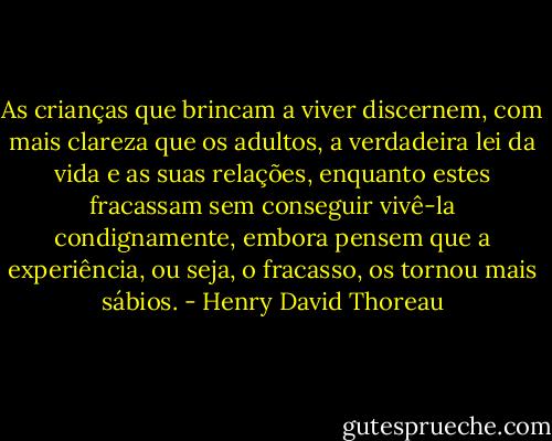 As crianças que brincam a viver discernem, com mais clareza que os adultos, a verdadeira lei da vida e as suas relações, enquanto estes fracassam sem conseguir vivê-la condignamente, embora pensem que a experiência, ou seja, o fracasso, os tornou mais sábios. - Henry David Thoreau