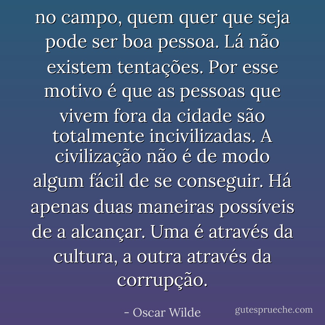 no campo, quem quer que seja pode ser boa pessoa. Lá não existem tentações. Por esse motivo é que as pessoas que vivem fora da cidade são totalmente incivilizadas. A civilização não é de modo algum fácil de se conseguir. Há apenas duas maneiras possíveis de a alcançar. Uma é através da cultura, a outra através da corrupção. - Oscar Wilde