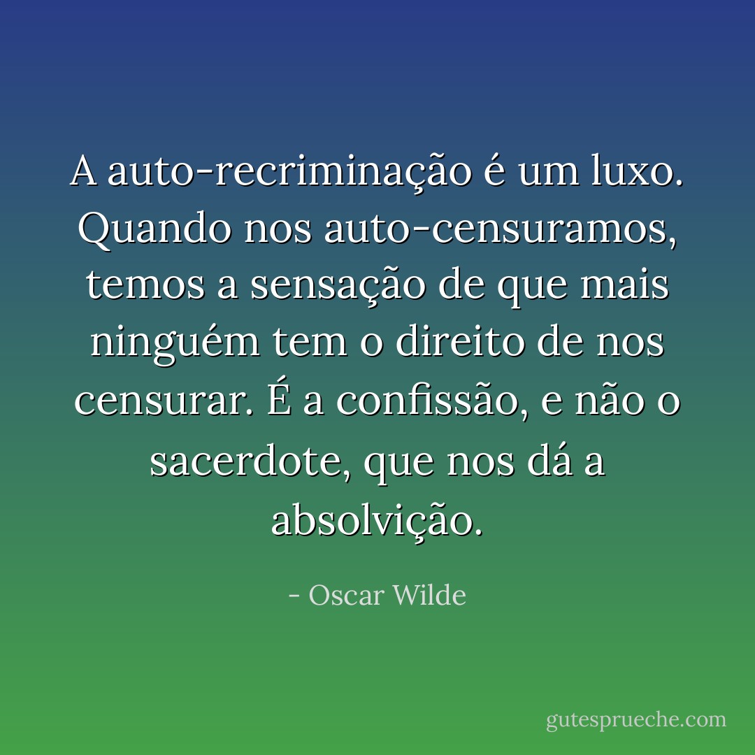 A auto-recriminação é um luxo. Quando nos auto-censuramos, temos a sensação de que mais ninguém tem o direito de nos censurar. É a confissão, e não o sacerdote, que nos dá a absolvição. - Oscar Wilde