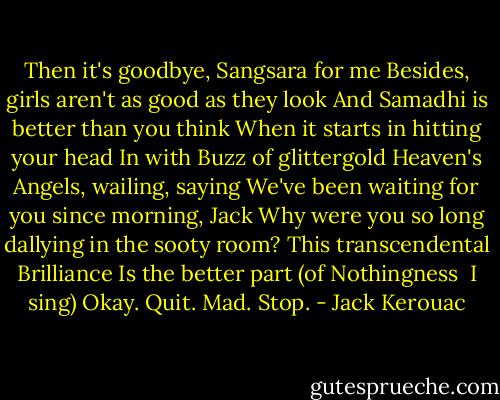 Then it's goodbye, Sangsara for me<br />Besides, girls aren't as good as they look<br />And Samadhi is better than you think<br />When it starts in hitting your head<br />In with Buzz of glittergold<br />Heaven's Angels, wailing, saying<br />We've been waiting for you since morning, Jack<br />Why were you so long dallying in the sooty room?<br />This transcendental Brilliance<br />Is the better part (of Nothingness <br />I sing) Okay. Quit. Mad. Stop. - Jack Kerouac