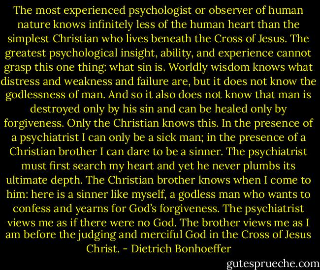 The most experienced psychologist or observer of human nature knows infinitely less of the human heart than the simplest Christian who lives beneath the Cross of Jesus. The greatest psychological insight, ability, and experience cannot grasp this one thing: what sin is. Worldly wisdom knows what distress and weakness and failure are, but it does not know the godlessness of man. And so it also does not know that man is destroyed only by his sin and can be healed only by forgiveness. Only the Christian knows this. In the presence of a psychiatrist I can only be a sick man; in the presence of a Christian brother I can dare to be a sinner. The psychiatrist must first search my heart and yet he never plumbs its ultimate depth. The Christian brother knows when I come to him: here is a sinner like myself, a godless man who wants to confess and yearns for God’s forgiveness. The psychiatrist views me as if there were no God. The brother views me as I am before the judging and merciful God in the Cross of Jesus Christ. - Dietrich Bonhoeffer