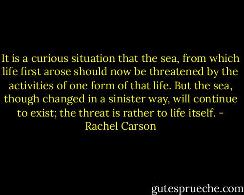 It is a curious situation that the sea, from which life first arose should now be threatened by the activities of one form of that life. But the sea, though changed in a sinister way, will continue to exist; the threat is rather to life itself. - Rachel Carson