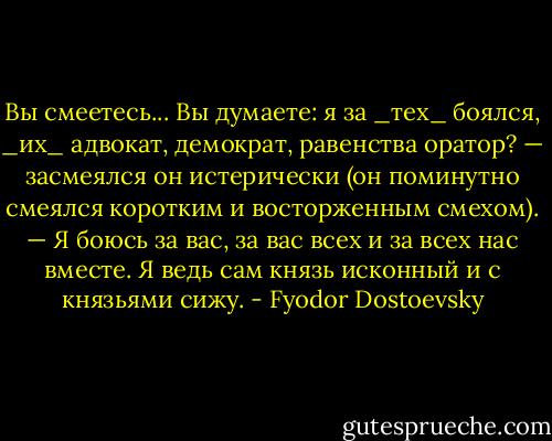 Вы смеетесь... Вы думаете: я за _тех_ боялся, _их_ адвокат, демократ, равенства оратор? — засмеялся он истерически (он поминутно смеялся коротким и восторженным смехом). — Я боюсь за вас, за вас всех и за всех нас вместе. Я ведь сам князь исконный и с князьями сижу. - Fyodor Dostoevsky