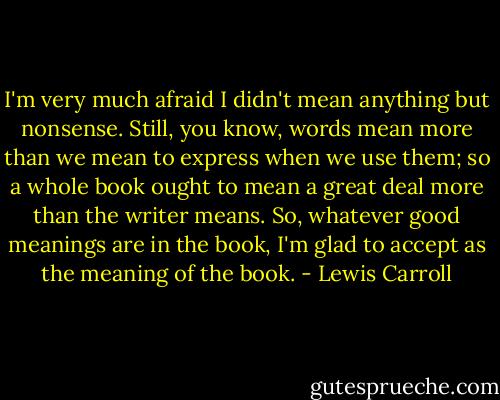 I'm very much afraid I didn't mean anything but nonsense. Still, you know, words mean more than we mean to express when we use them; so a whole book ought to mean a great deal more than the writer means. So, whatever good meanings are in the book, I'm glad to accept as the meaning of the book. - Lewis Carroll