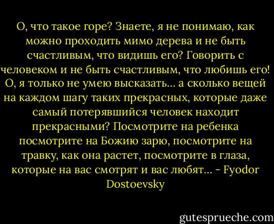 О, что такое горе? Знаете, я не понимаю, как можно проходить мимо дерева и не быть счастливым, что видишь его? Говорить с человеком и не быть счастливым, что любишь его! О, я только не умею высказать… а сколько вещей на каждом шагу таких прекрасных, которые даже самый потерявшийся человек находит прекрасными? Посмотрите на ребенка посмотрите на Божию зарю, посмотрите на травку, как она растет, посмотрите в глаза, которые на вас смотрят и вас любят… - Fyodor Dostoevsky