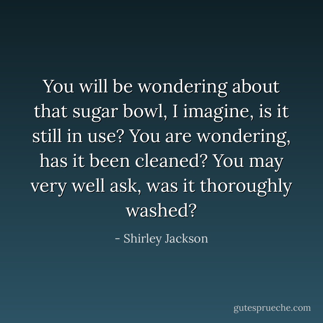 You will be wondering about that sugar bowl, I imagine, is it still in use? You are wondering, has it been cleaned? You may very well ask, was it thoroughly washed? - Shirley Jackson