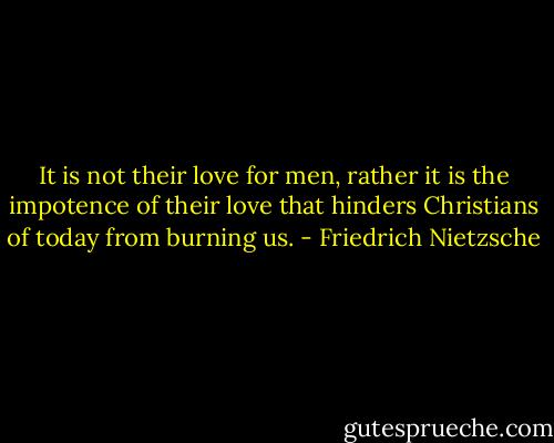 It is not their love for men, rather it is the impotence of their love that hinders Christians of today from burning us. - Friedrich Nietzsche
