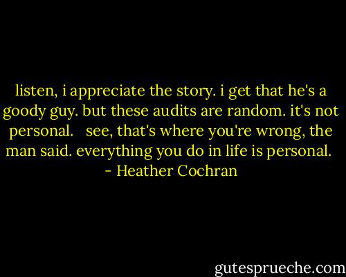 listen, i appreciate the story. i get that he's a goody guy. but these audits are random. it's not personal. <br /><br />see, that's where you're wrong, the man said. everything you do in life is personal.  - Heather Cochran