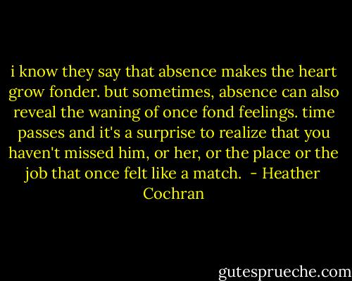 i know they say that absence makes the heart grow fonder. but sometimes, absence can also reveal the waning of once fond feelings. time passes and it's a surprise to realize that you haven't missed him, or her, or the place or the job that once felt like a match.  - Heather Cochran
