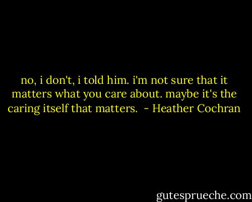 no, i don't, i told him. i'm not sure that it matters what you care about. maybe it's the caring itself that matters.  - Heather Cochran