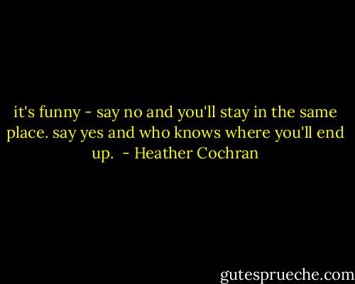 it's funny - say no and you'll stay in the same place. say yes and who knows where you'll end up.  - Heather Cochran