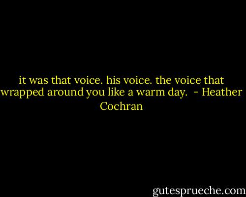 it was that voice. his voice. the voice that wrapped around you like a warm day.  - Heather Cochran