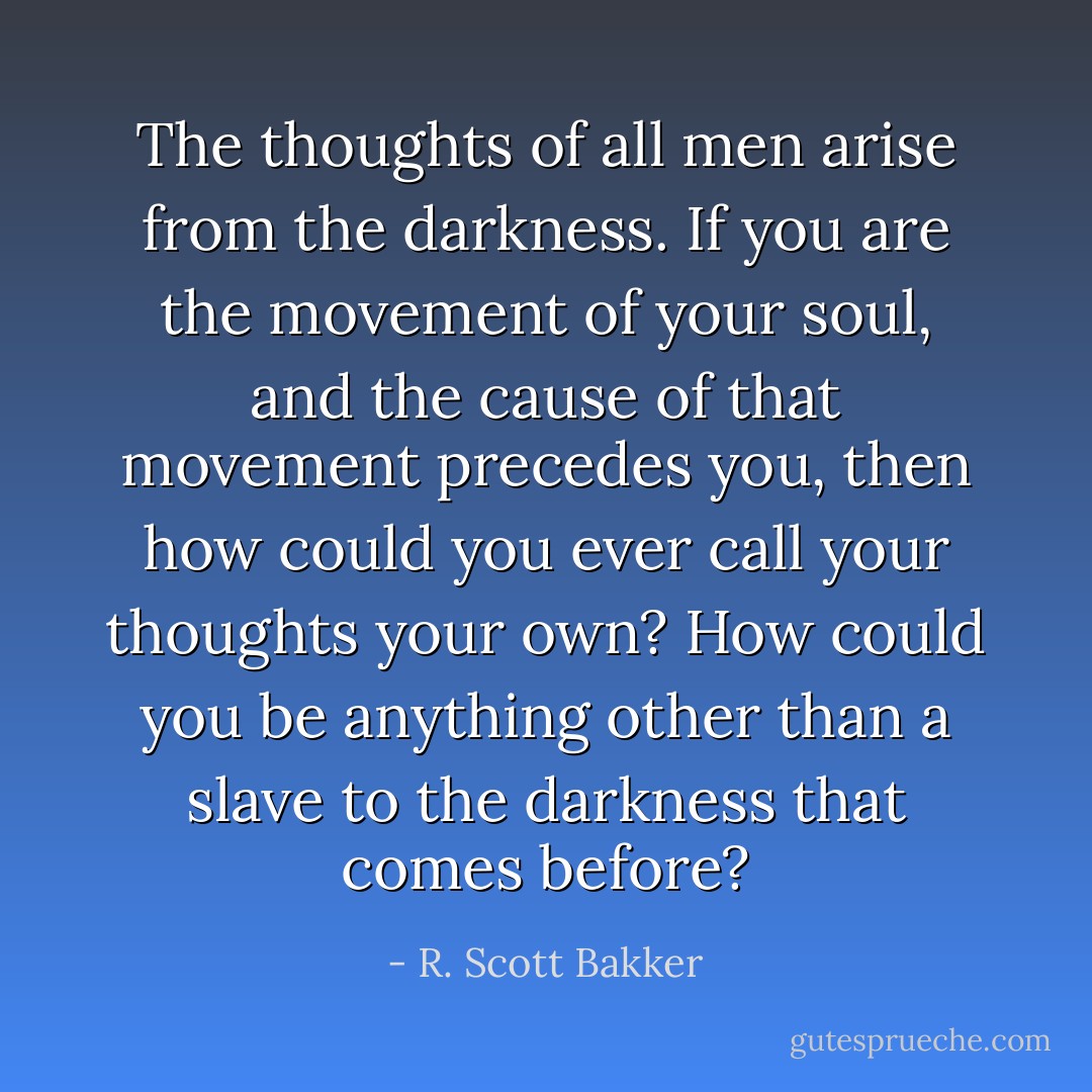 The thoughts of all men arise from the darkness. If you are the movement of your soul, and the cause of that movement precedes you, then how could you ever call your thoughts your own? How could you be anything other than a slave to the darkness that comes before? - R. Scott Bakker