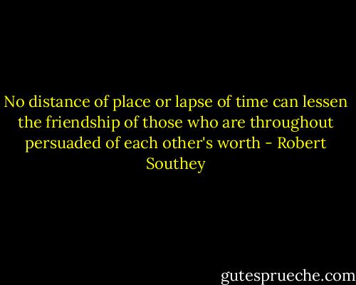 No distance of place or lapse of time can lessen the friendship of those<br />who are throughout persuaded of each other's worth - Robert Southey