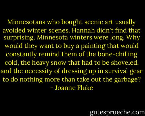 Minnesotans who bought scenic art usually avoided winter scenes. Hannah didn't find that surprising. Minnesota winters were long. Why would they want to buy a painting that would constantly remind them of the bone-chilling cold, the heavy snow that had to be shoveled, and the necessity of dressing up in survival gear to do nothing more than take out the garbage? - Joanne Fluke