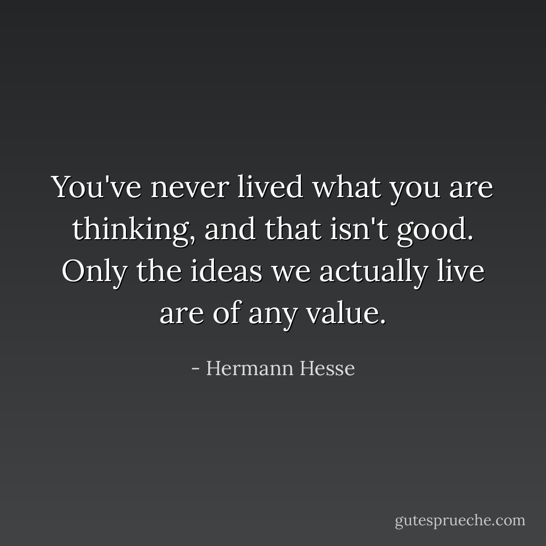 You've never lived what you are thinking, and that isn't good. Only the ideas we actually live are of any value. - Hermann Hesse