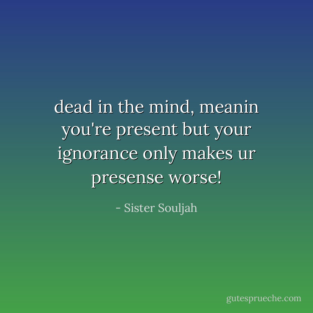 dead in the mind, meanin you're present but your ignorance only makes ur presense worse! - Sister Souljah