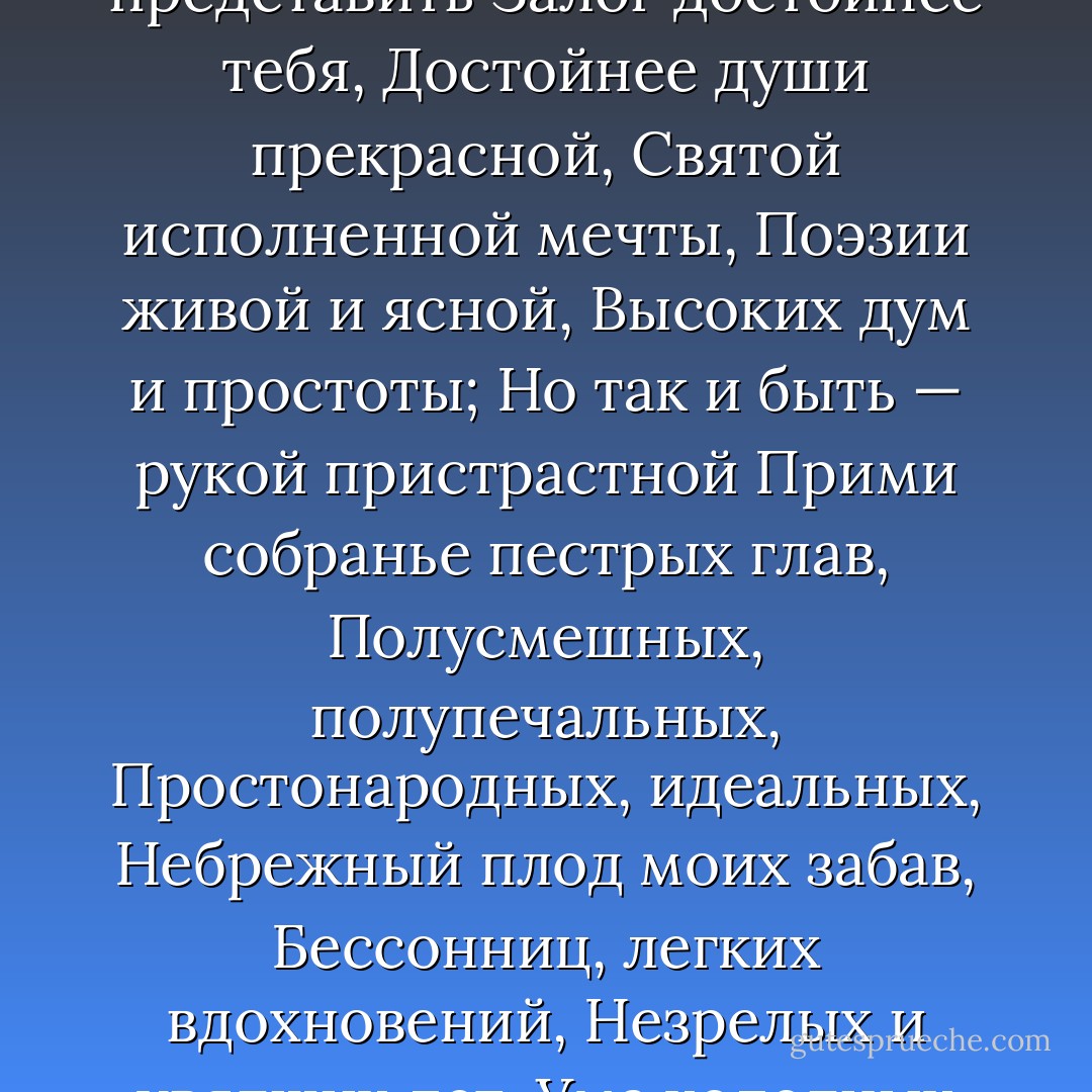 Не мысля гордый свет забавить,<br />Вниманье дружбы возлюбя,<br />Хотел бы я тебе представить<br />Залог достойнее тебя,<br />Достойнее души прекрасной,<br />Святой исполненной мечты,<br />Поэзии живой и ясной,<br />Высоких дум и простоты;<br />Но так и быть — рукой пристрастной<br />Прими собранье пестрых глав,<br />Полусмешных, полупечальных,<br />Простонародных, идеальных,<br />Небрежный плод моих забав,<br />Бессонниц, легких вдохновений,<br />Незрелых и увядших лет,<br />Ума холодных наблюдений<br />И сердца горестных замет.<br /> - Alexander Pushkin