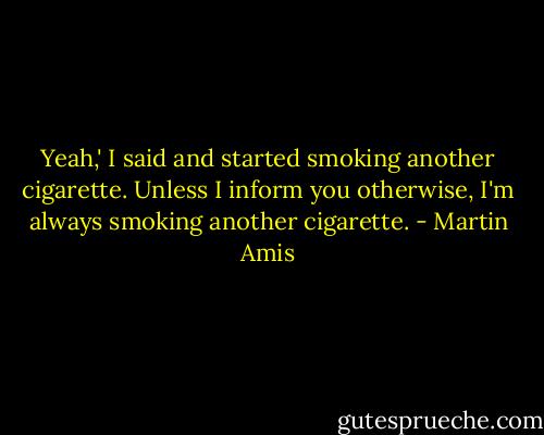 Yeah,' I said and started smoking another cigarette. Unless I inform you otherwise, I'm always smoking another cigarette. - Martin Amis