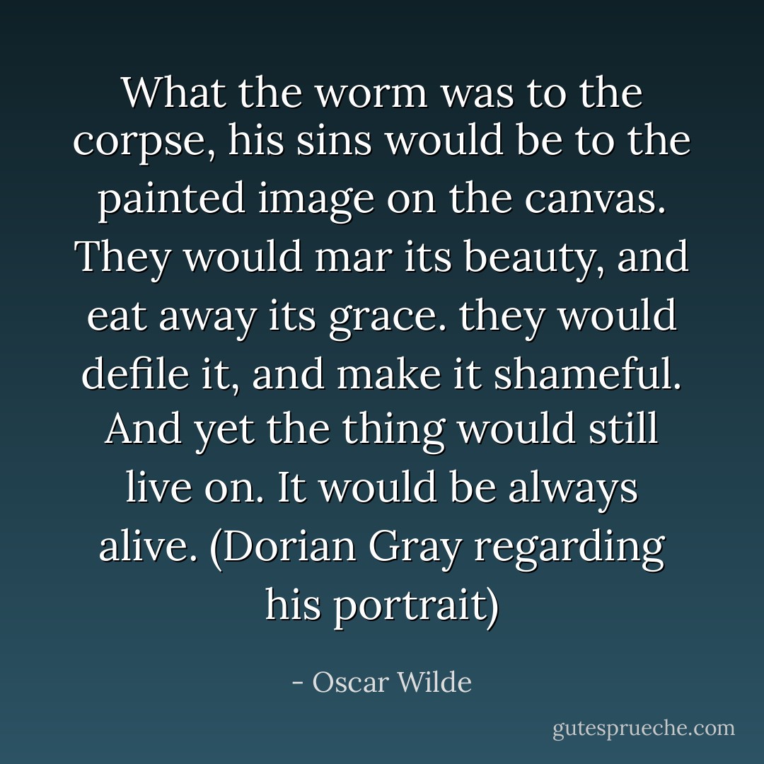 What the worm was to the corpse, his sins would be to the painted image on the canvas. They would mar its beauty, and eat away its grace. they would defile it, and make it shameful. And yet the thing would still live on. It would be always alive. (Dorian Gray regarding his portrait) - Oscar Wilde
