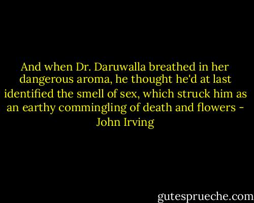 And when Dr. Daruwalla breathed in her dangerous aroma, he thought he'd at last identified the smell of sex, which struck him as an earthy commingling of death and flowers - John Irving