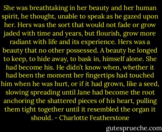 She was breathtaking in her beauty and her human spirit, he thought, unable to speak as he gazed upon her. Hers was the sort that would not fade or grow jaded with time and years, but flourish, grow more radiant with life and its experience. Hers was a beauty that no other possessed. A beauty he longed to keep, to hide away, to bask in, himself alone. She had become his. He didn’t know when, whether it had been the moment her fingertips had touched him when he was hurt, or if it had grown, like a seed, slowing spreading until Jane had become the root anchoring the shattered pieces of his heart, pulling them tight together until it resembled the organ it should. - Charlotte Featherstone