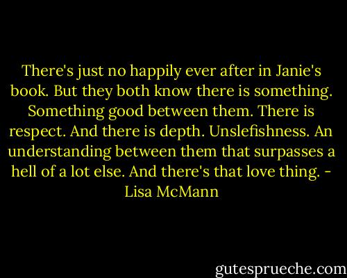 There's just no happily ever after in Janie's book.<br />But they both know there is something. Something good between them.<br />There is respect.<br />And there is depth.<br />Unslefishness.<br />An understanding between them that surpasses a hell of a lot else.<br />And there's that love thing. - Lisa McMann