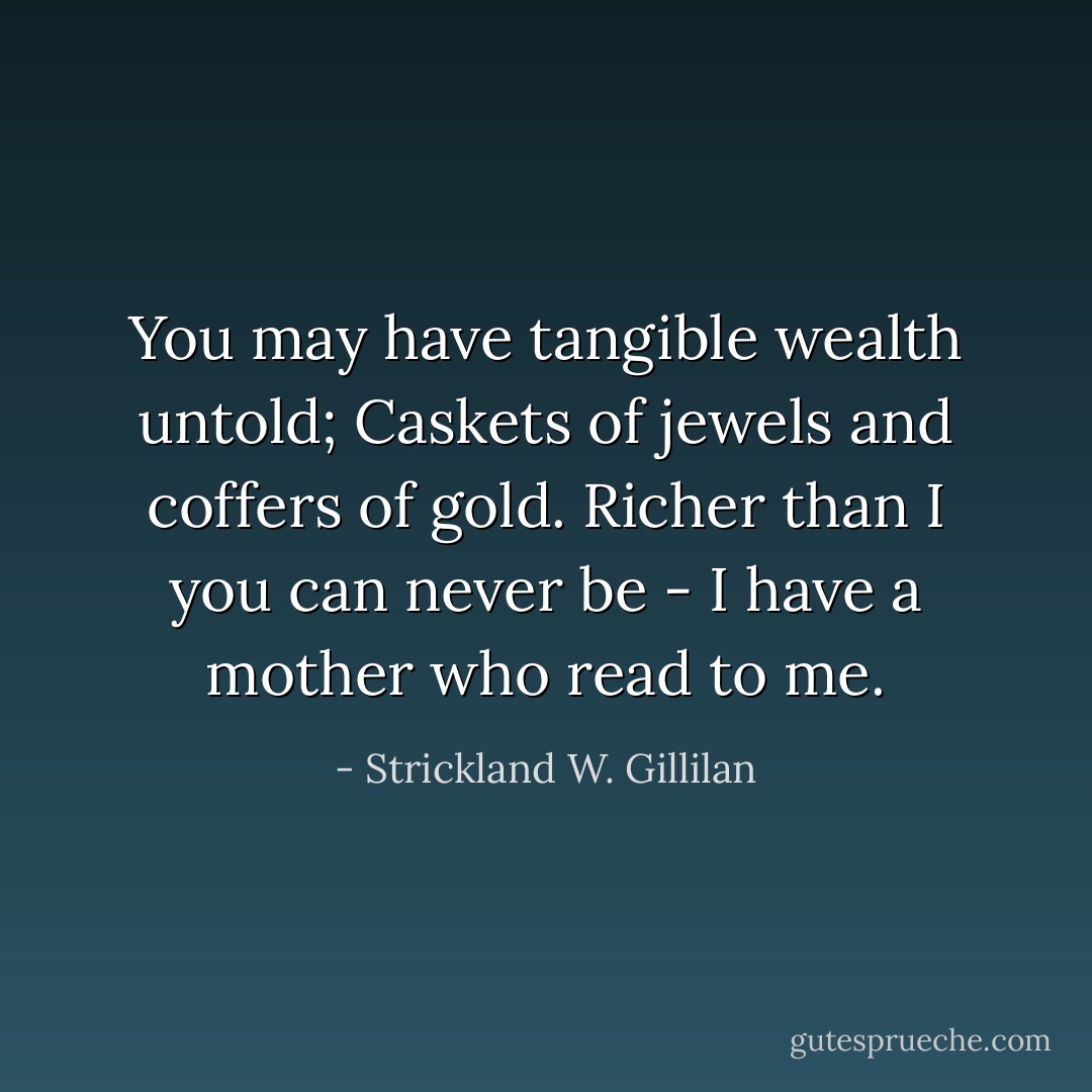 You may have tangible wealth untold;<br />Caskets of jewels and coffers of gold.<br />Richer than I you can never be -<br />I have a mother who read to me. - Strickland W. Gillilan