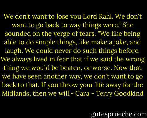 We don't want to lose you Lord Rahl. We don't want to go back to way things were." She sounded on the verge of tears. "We like being able to do simple things, like make a joke, and laugh. We could never do such things before. We always lived in fear that if we said the wrong thing we would be beaten, or worse. Now that we have seen another way, we don't want to go back to that. If you throw your life away for the Midlands, then we will.- Cara - Terry Goodkind
