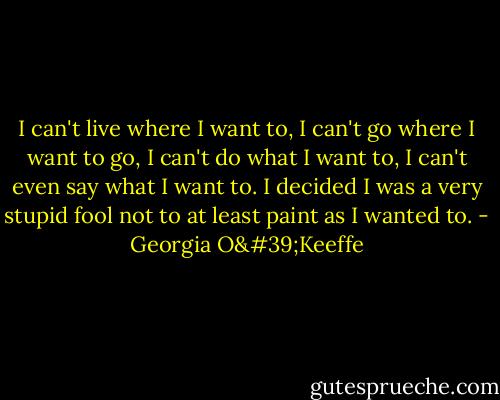 I can't live where I want to, I can't go where I want to go, I can't do what I want to, I can't even say what I want to. I decided I was a very stupid fool not to at least paint as I wanted to. - Georgia O'Keeffe