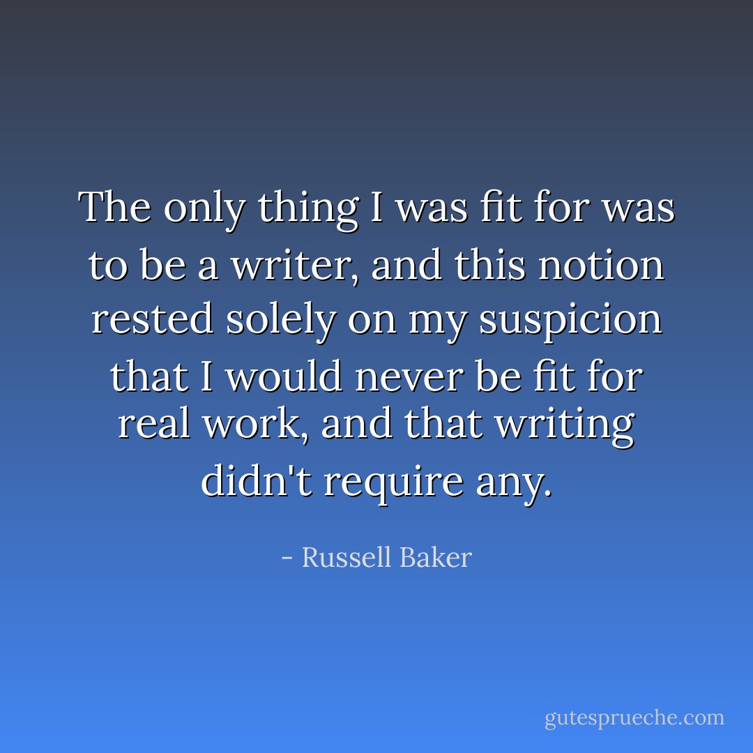 The only thing I was fit for was to be a writer, and this notion rested solely on my suspicion that I would never be fit for real work, and that writing didn't require any. - Russell Baker