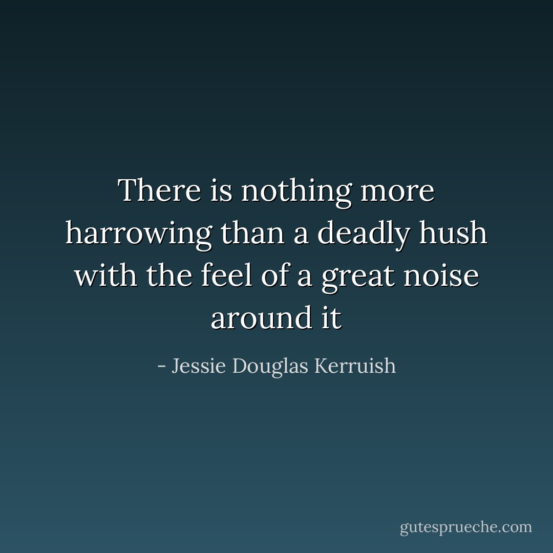There is nothing more harrowing than a deadly hush with the feel of a great noise around it - Jessie Douglas Kerruish