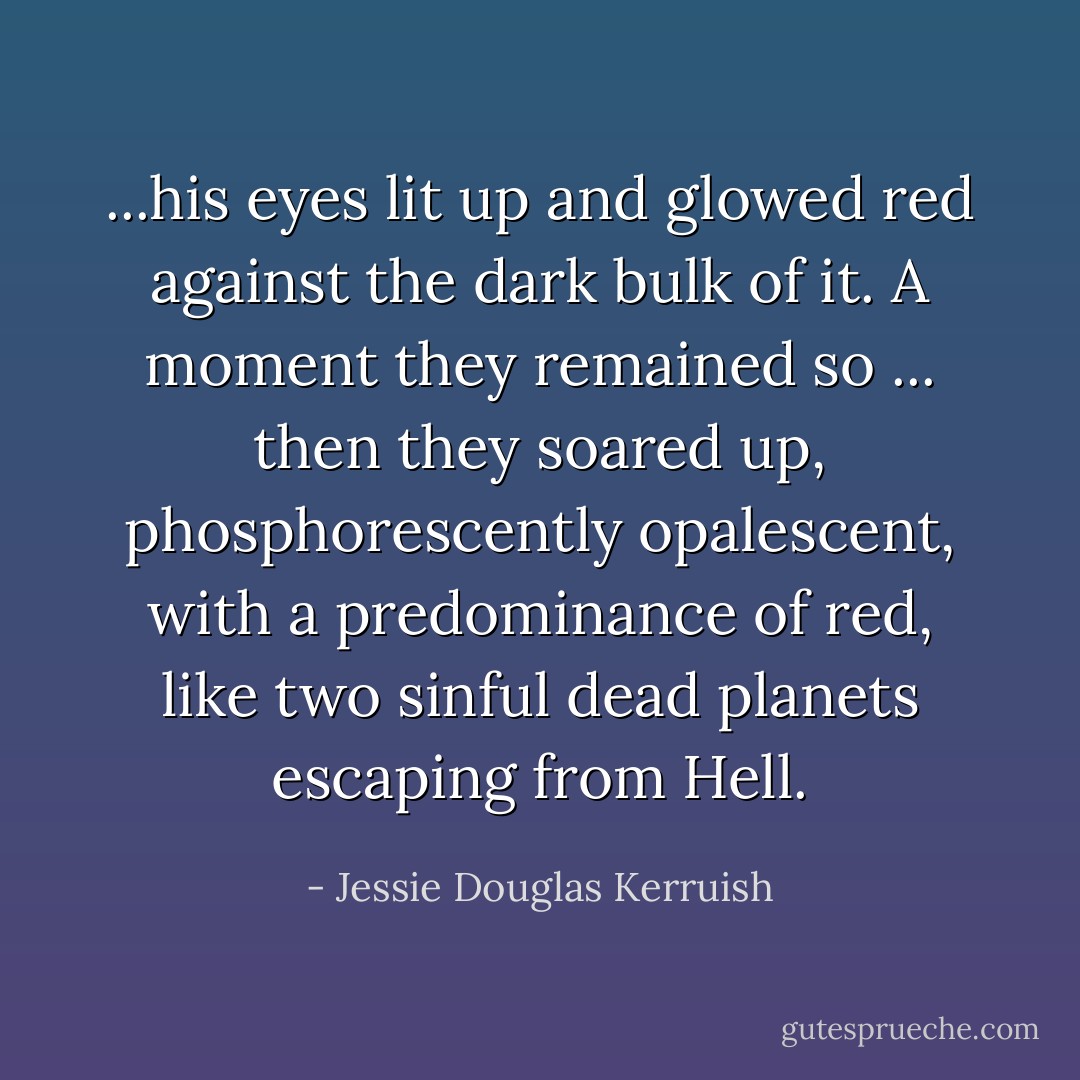 ...his eyes lit up and glowed red against the dark bulk of it. A moment they remained so ... then they soared up, phosphorescently opalescent, with a predominance of red, like two sinful dead planets escaping from Hell. - Jessie Douglas Kerruish