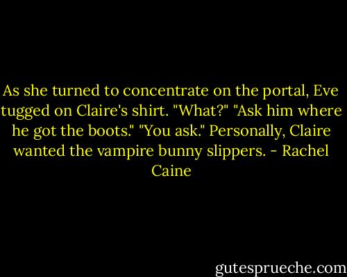 As she turned to concentrate on the portal, Eve tugged on Claire's shirt. "What?"<br />"Ask him where he got the boots."<br />"You ask." Personally, Claire wanted the vampire bunny slippers. - Rachel Caine