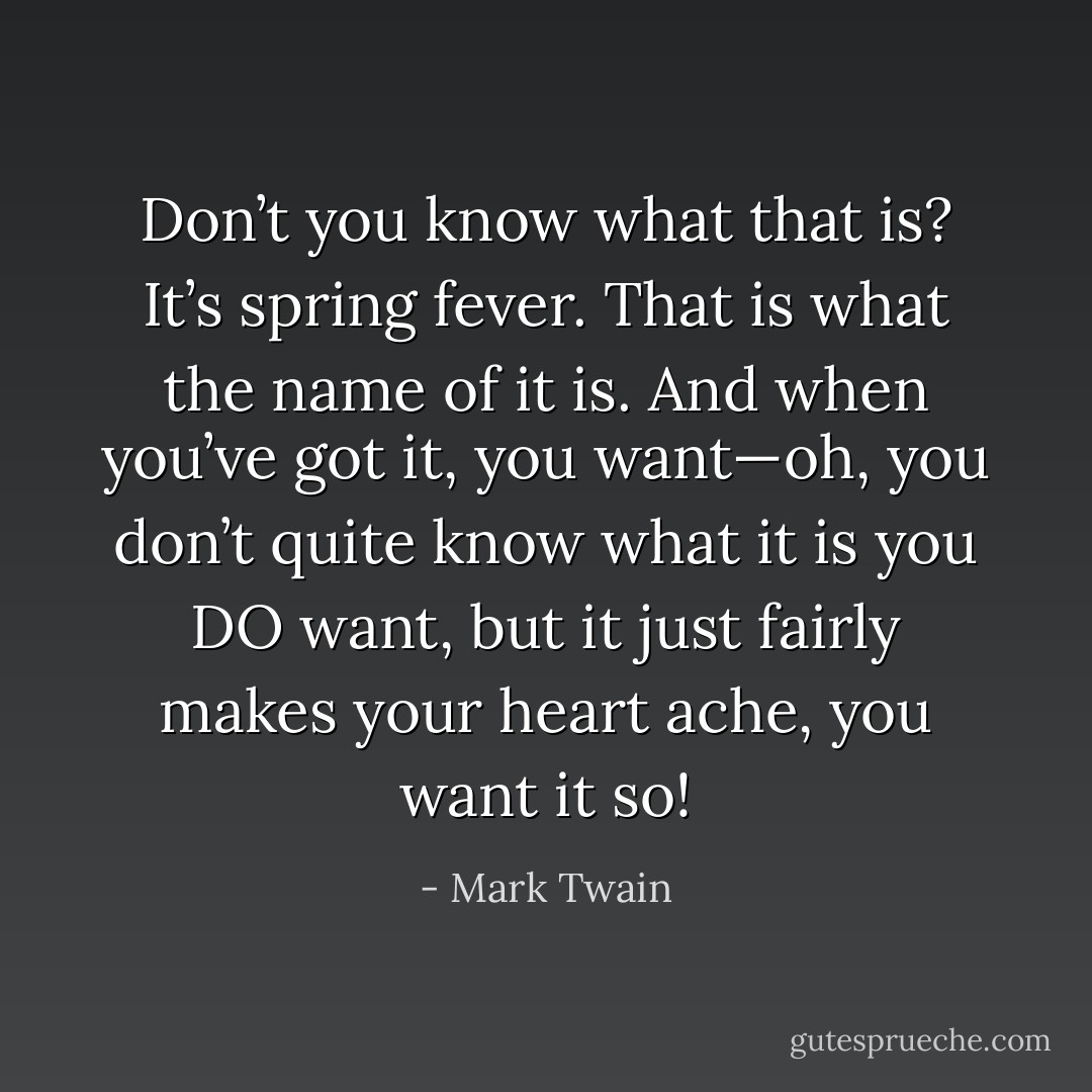 Don’t you know what that is? It’s spring fever. That is what the name of it is. And when you’ve got it, you want—oh, you don’t quite know what it is you DO want, but it just fairly makes your heart ache, you want it so! - Mark Twain