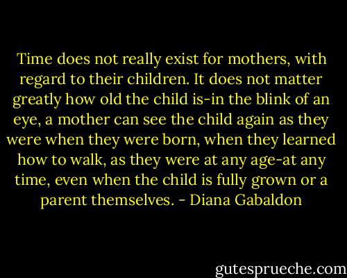 Time does not really exist for mothers, with regard to their children. It does not matter greatly how old the child is-in the blink of an eye, a mother can see the child again as they were when they were born, when they learned how to walk, as they were at any age-at any time, even when the child is fully grown or a parent themselves. - Diana Gabaldon